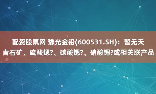 配资股票网 豫光金铅(600531.SH)：暂无天青石矿、硫酸锶?、碳酸锶?、硝酸锶?或相关联产品