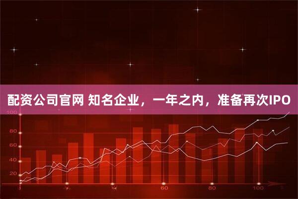 配资公司官网 知名企业，一年之内，准备再次IPO