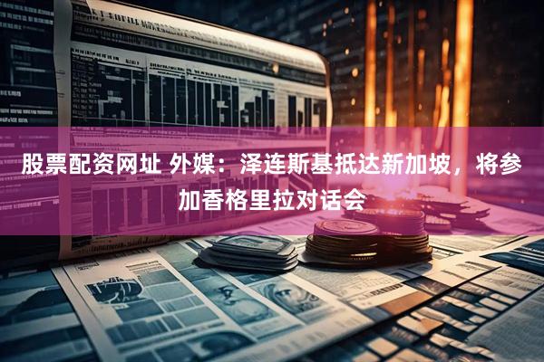 股票配资网址 外媒：泽连斯基抵达新加坡，将参加香格里拉对话会