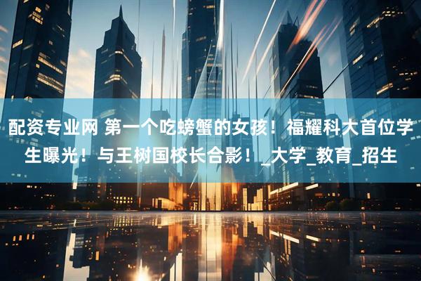 配资专业网 第一个吃螃蟹的女孩！福耀科大首位学生曝光！与王树国校长合影！_大学_教育_招生