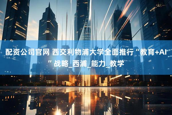 配资公司官网 西交利物浦大学全面推行“教育+AI”战略_西浦_能力_教学