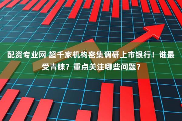 配资专业网 超千家机构密集调研上市银行！谁最受青睐？重点关注哪些问题？