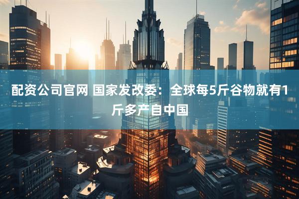配资公司官网 国家发改委：全球每5斤谷物就有1斤多产自中国