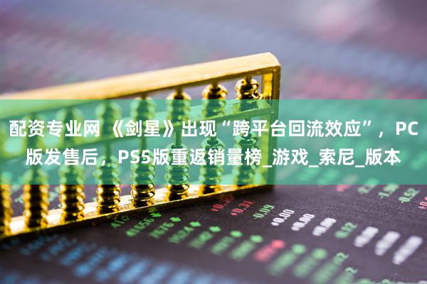 配资专业网 《剑星》出现“跨平台回流效应”，PC版发售后，PS5版重返销量榜_游戏_索尼_版本