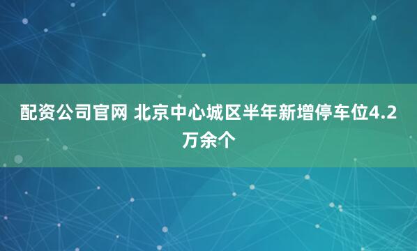 配资公司官网 北京中心城区半年新增停车位4.2万余个