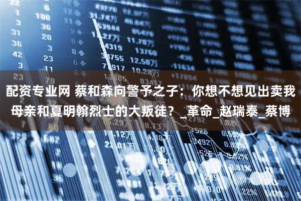 配资专业网 蔡和森向警予之子：你想不想见出卖我母亲和夏明翰烈士的大叛徒？_革命_赵瑞泰_蔡博