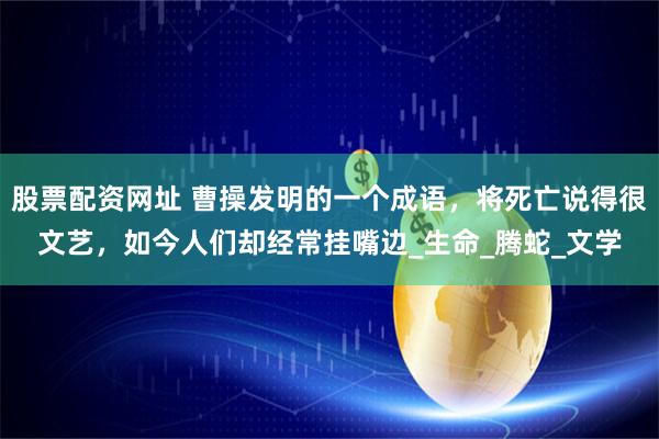 股票配资网址 曹操发明的一个成语，将死亡说得很文艺，如今人们却经常挂嘴边_生命_腾蛇_文学