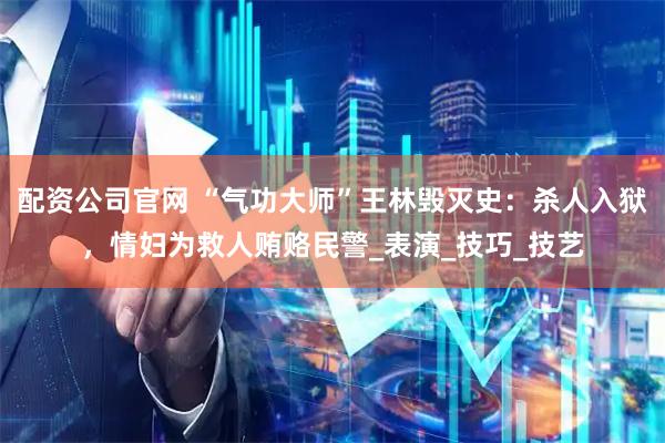 配资公司官网 “气功大师”王林毁灭史：杀人入狱，情妇为救人贿赂民警_表演_技巧_技艺