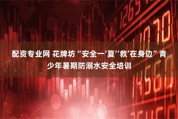 配资专业网 花牌坊“安全一‘夏’‘救’在身边”青少年暑期防溺水安全培训