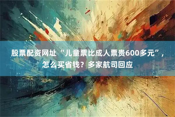 股票配资网址 “儿童票比成人票贵600多元”，怎么买省钱？多家航司回应