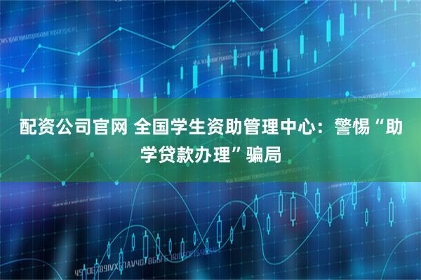 配资公司官网 全国学生资助管理中心：警惕“助学贷款办理”骗局