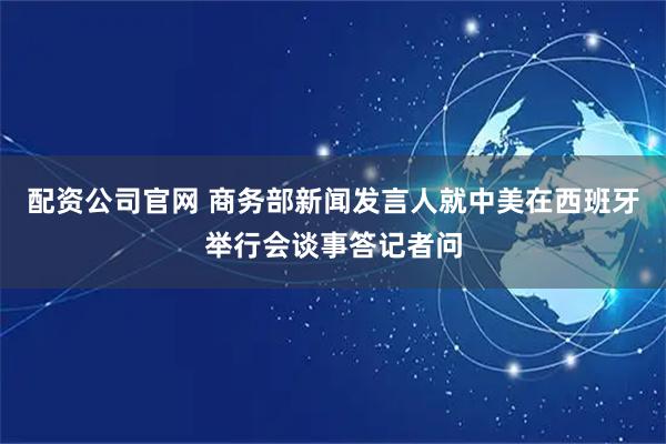 配资公司官网 商务部新闻发言人就中美在西班牙举行会谈事答记者问