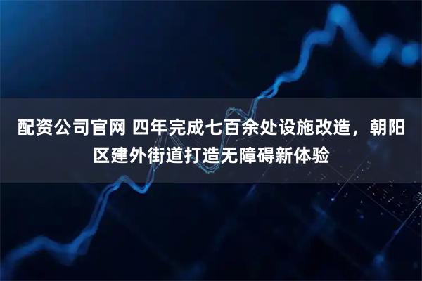 配资公司官网 四年完成七百余处设施改造，朝阳区建外街道打造无障碍新体验