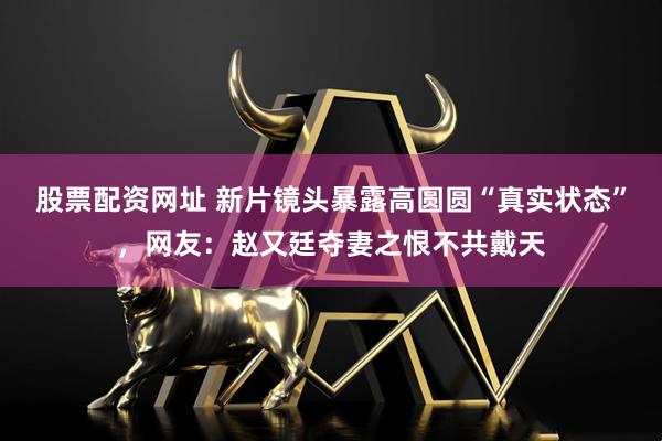 股票配资网址 新片镜头暴露高圆圆“真实状态”，网友：赵又廷夺妻之恨不共戴天