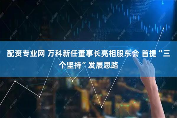 配资专业网 万科新任董事长亮相股东会 首提“三个坚持”发展思路