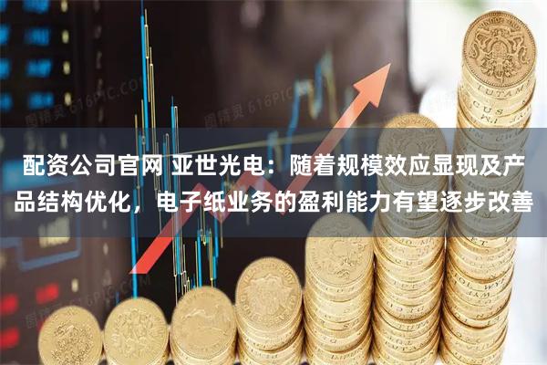 配资公司官网 亚世光电：随着规模效应显现及产品结构优化，电子纸业务的盈利能力有望逐步改善