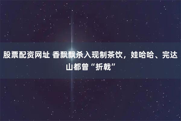 股票配资网址 香飘飘杀入现制茶饮，娃哈哈、完达山都曾“折戟”