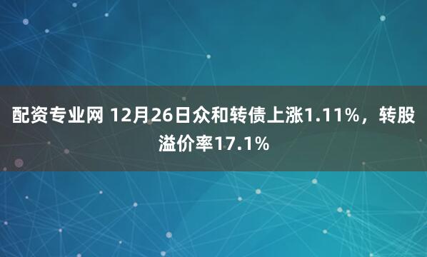 配资专业网 12月26日众和转债上涨1.11%，转股溢价率17.1%