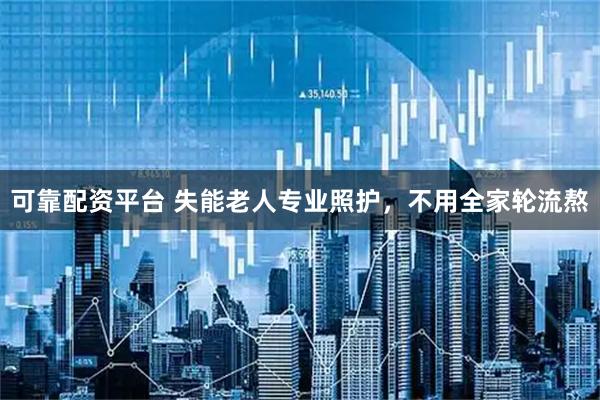 可靠配资平台 失能老人专业照护，不用全家轮流熬
