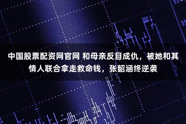 中国股票配资网官网 和母亲反目成仇，被她和其情人联合拿走救命钱，张韶涵终逆袭