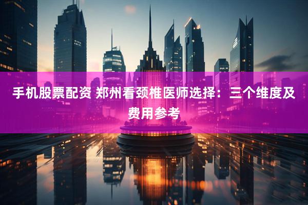 手机股票配资 郑州看颈椎医师选择：三个维度及费用参考