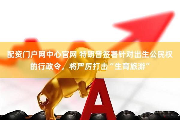 配资门户网中心官网 特朗普签署针对出生公民权的行政令，将严厉打击“生育旅游”