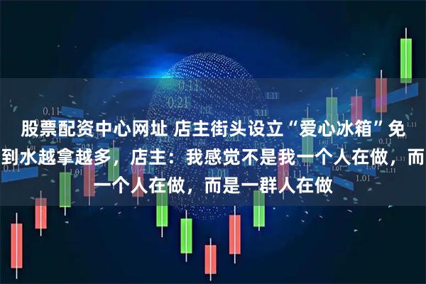 股票配资中心网址 店主街头设立“爱心冰箱”免费送水，没想到水越拿越多，店主：我感觉不是我一个人在做，而是一群人在做