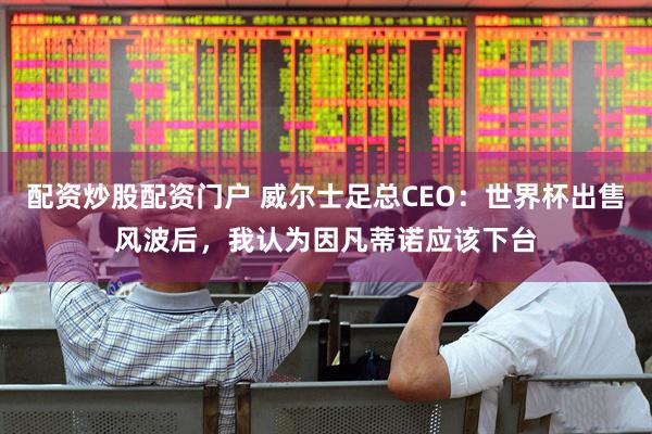配资炒股配资门户 威尔士足总CEO：世界杯出售风波后，我认为因凡蒂诺应该下台